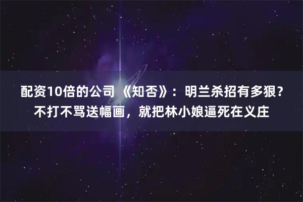 配资10倍的公司 《知否》：明兰杀招有多狠？不打不骂送幅画，就把林小娘逼死在义庄