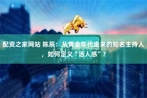 配资之家网站 陈辰：从黄金年代走来的知名主持人，如何定义“活人感”？
