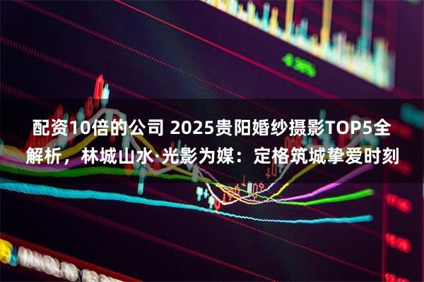 配资10倍的公司 2025贵阳婚纱摄影TOP5全解析，林城山水·光影为媒：定格筑城挚爱时刻