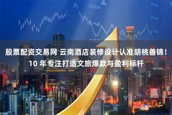 股票配资交易网 云南酒店装修设计认准胡桃善锦！10 年专注打造文旅爆款与盈利标杆