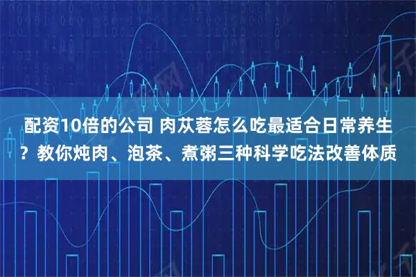 配资10倍的公司 肉苁蓉怎么吃最适合日常养生？教你炖肉、泡茶、煮粥三种科学吃法改善体质