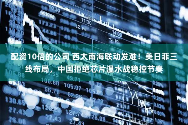 配资10倍的公司 西太南海联动发难！美日菲三线布局，中国拒绝芯片温水战稳控节奏