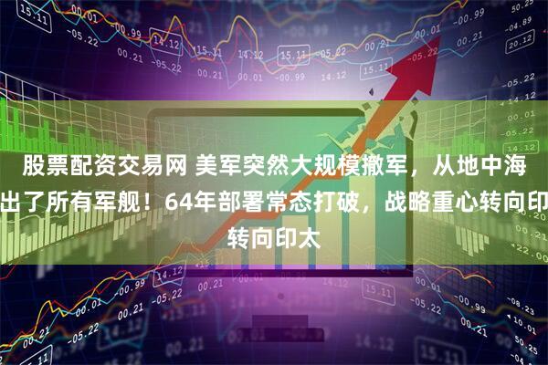 股票配资交易网 美军突然大规模撤军，从地中海撤出了所有军舰！64年部署常态打破，战略重心转向印太