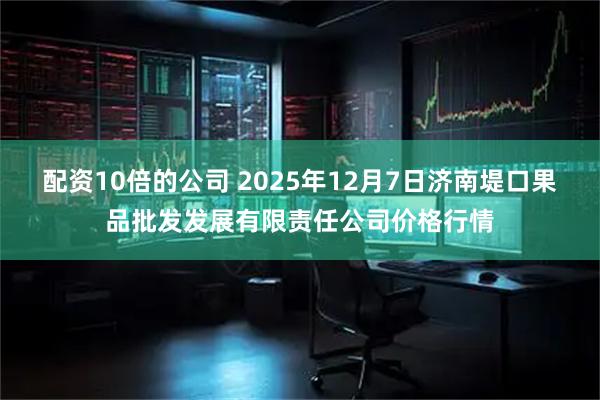 配资10倍的公司 2025年12月7日济南堤口果品批发发展有限责任公司价格行情