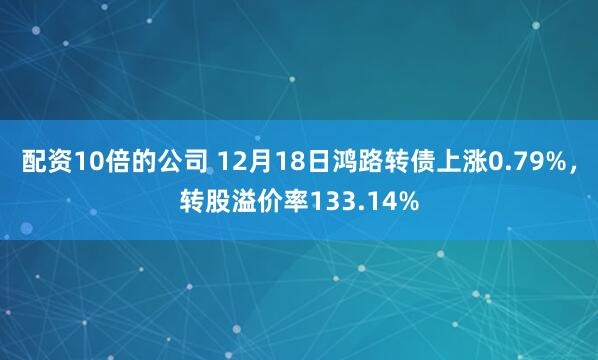 配资10倍的公司 12月18日鸿路转债上涨0.79%，转股溢价率133.14%