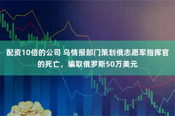 配资10倍的公司 乌情报部门策划俄志愿军指挥官的死亡，骗取俄罗斯50万美元