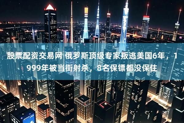 股票配资交易网 俄罗斯顶级专家叛逃美国6年，1999年被当街射杀，8名保镖都没保住