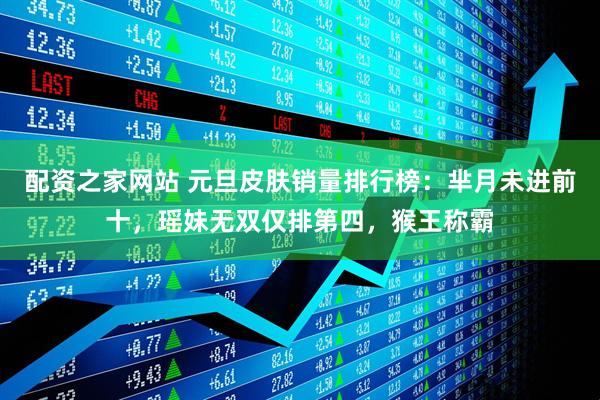 配资之家网站 元旦皮肤销量排行榜：芈月未进前十，瑶妹无双仅排第四，猴王称霸