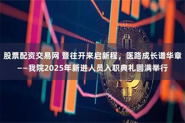 股票配资交易网 暨往开来启新程，医路成长谱华章——我院2025年新进人员入职典礼圆满举行