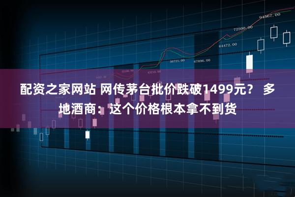 配资之家网站 网传茅台批价跌破1499元？ 多地酒商：这个价格根本拿不到货