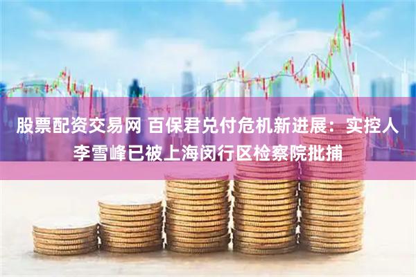 股票配资交易网 百保君兑付危机新进展：实控人李雪峰已被上海闵行区检察院批捕