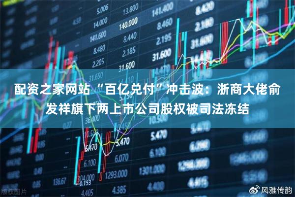 配资之家网站 “百亿兑付”冲击波：浙商大佬俞发祥旗下两上市公司股权被司法冻结