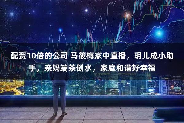 配资10倍的公司 马筱梅家中直播，玥儿成小助手，亲妈端茶倒水，家庭和谐好幸福