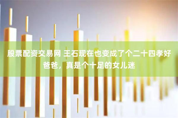 股票配资交易网 王石现在也变成了个二十四孝好爸爸，真是个十足的女儿迷