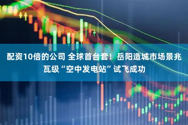 配资10倍的公司 全球首台套！岳阳造城市场景兆瓦级“空中发电站”试飞成功