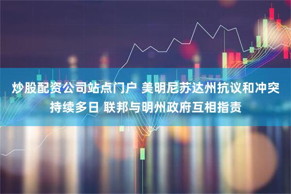 炒股配资公司站点门户 美明尼苏达州抗议和冲突持续多日 联邦与明州政府互相指责