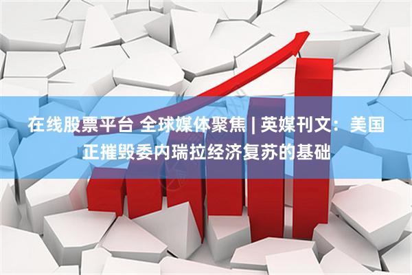 在线股票平台 全球媒体聚焦 | 英媒刊文：美国正摧毁委内瑞拉经济复苏的基础