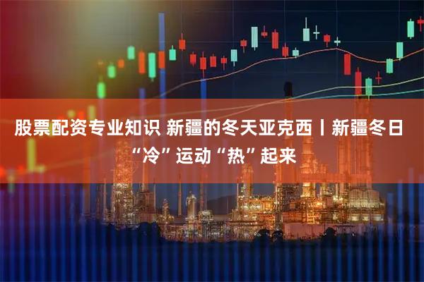 股票配资专业知识 新疆的冬天亚克西丨新疆冬日 “冷”运动“热”起来