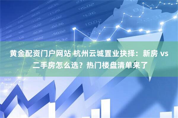 黄金配资门户网站 杭州云城置业抉择：新房 vs 二手房怎么选？热门楼盘清单来了