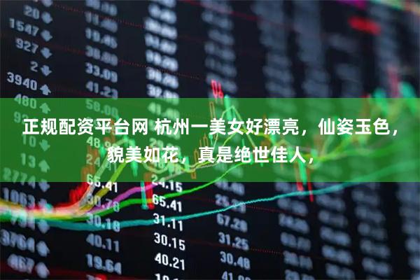 正规配资平台网 杭州一美女好漂亮，仙姿玉色，貌美如花，真是绝世佳人，