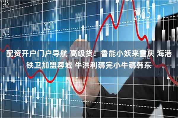 配资开户门户导航 高级货！鲁能小妖来重庆 海港铁卫加盟蓉城 牛洪利薅完小牛薅韩东