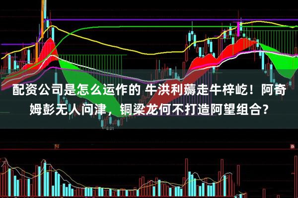 配资公司是怎么运作的 牛洪利薅走牛梓屹！阿奇姆彭无人问津，铜梁龙何不打造阿望组合？