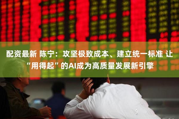 配资最新 陈宁：攻坚极致成本、建立统一标准 让“用得起”的AI成为高质量发展新引擎
