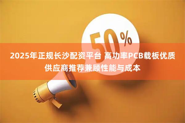 2025年正规长沙配资平台 高功率PCB载板优质供应商推荐兼顾性能与成本
