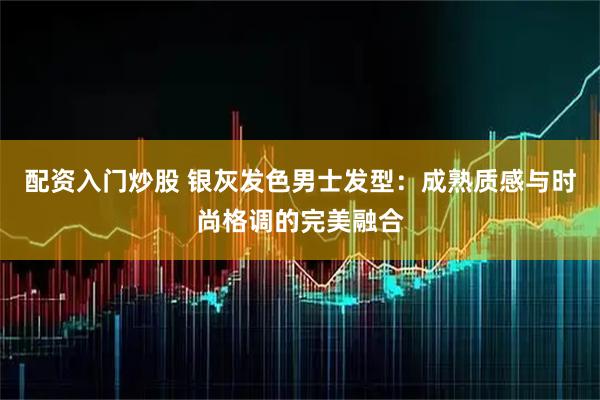 配资入门炒股 银灰发色男士发型：成熟质感与时尚格调的完美融合