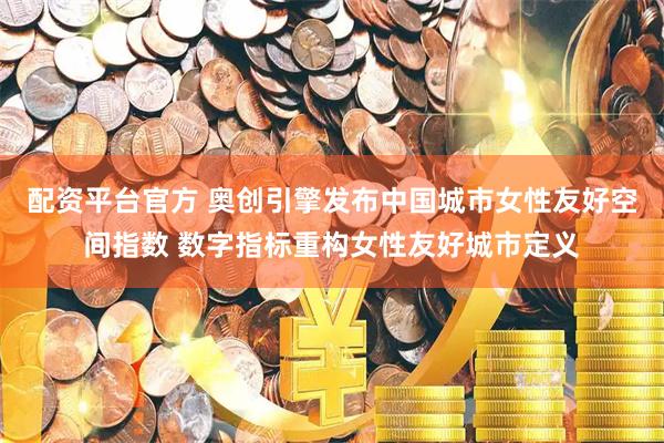 配资平台官方 奥创引擎发布中国城市女性友好空间指数 数字指标重构女性友好城市定义