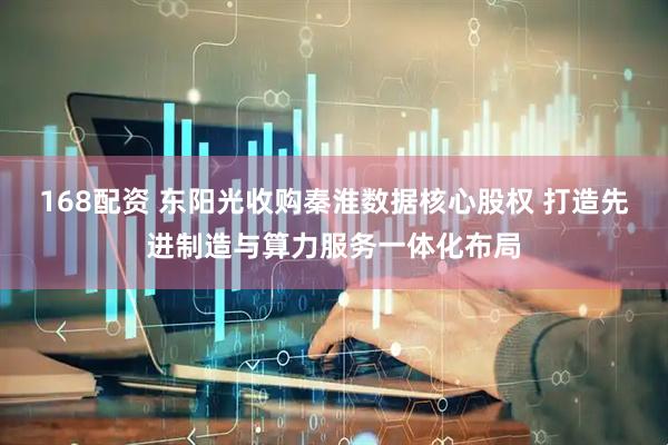 168配资 东阳光收购秦淮数据核心股权 打造先进制造与算力服务一体化布局