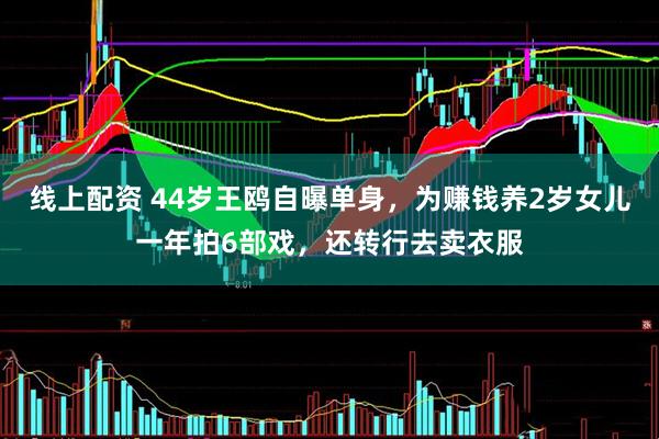 线上配资 44岁王鸥自曝单身，为赚钱养2岁女儿一年拍6部戏，还转行去卖衣服