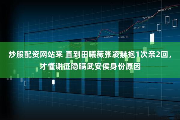 炒股配资网站来 直到田曦薇张凌赫抱1次亲2回，才懂谢征隐瞒武安侯身份原因