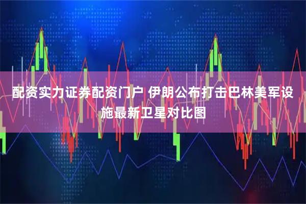 配资实力证券配资门户 伊朗公布打击巴林美军设施最新卫星对比图