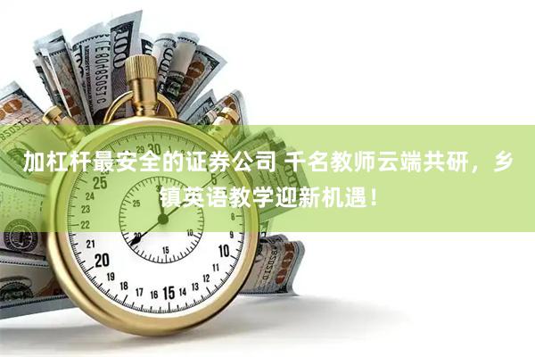 加杠杆最安全的证券公司 千名教师云端共研，乡镇英语教学迎新机遇！