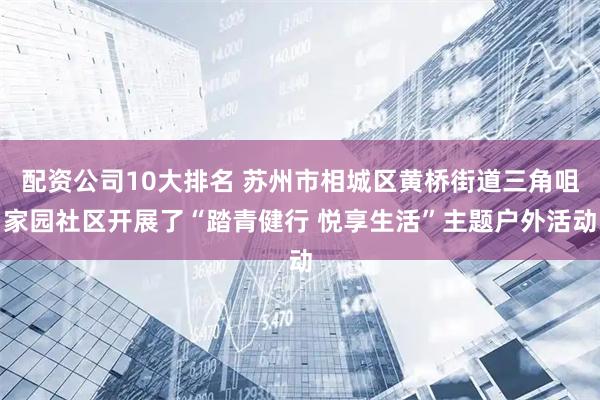 配资公司10大排名 苏州市相城区黄桥街道三角咀家园社区开展了“踏青健行 悦享生活”主题户外活动
