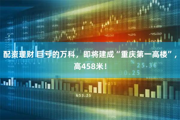 配资理财 巨亏的万科，即将建成“重庆第一高楼”，高458米！