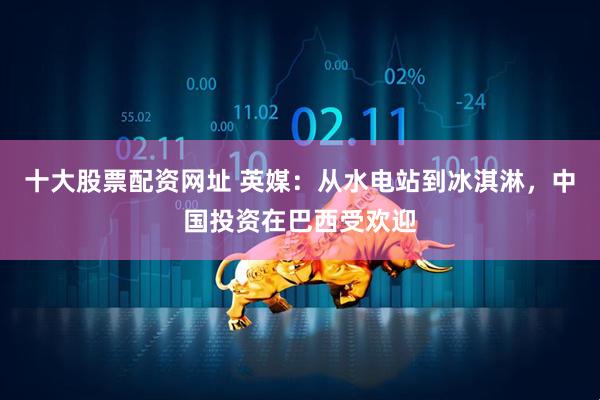 十大股票配资网址 英媒：从水电站到冰淇淋，中国投资在巴西受欢迎