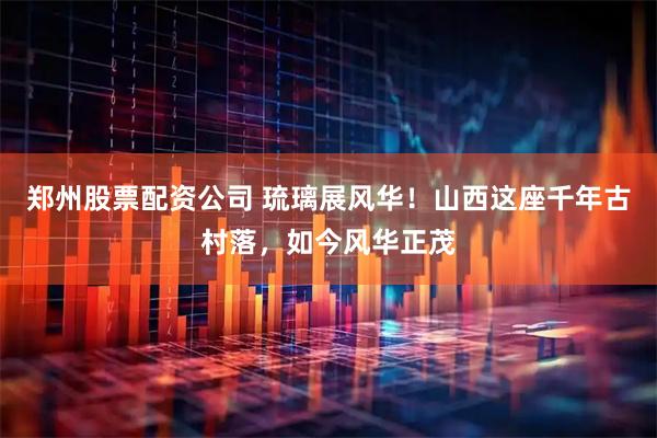 郑州股票配资公司 琉璃展风华！山西这座千年古村落，如今风华正茂