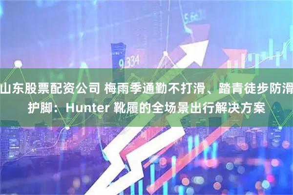 山东股票配资公司 梅雨季通勤不打滑、踏青徒步防滑护脚：Hunter 靴履的全场景出行解决方案