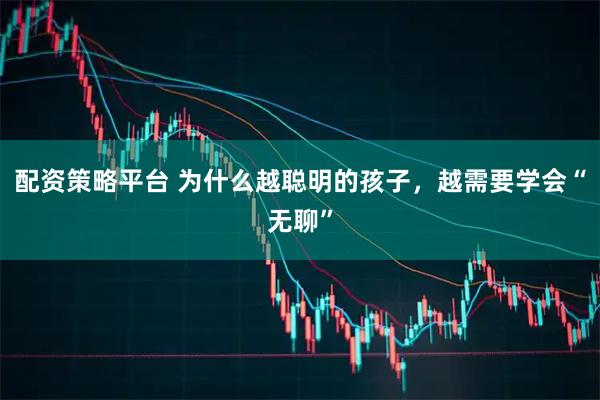配资策略平台 为什么越聪明的孩子，越需要学会“无聊”