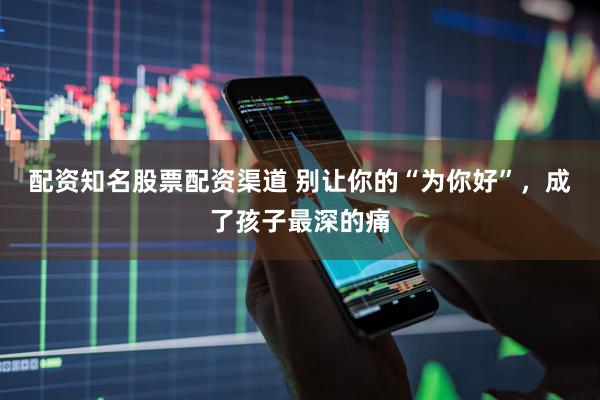 配资知名股票配资渠道 别让你的“为你好”，成了孩子最深的痛