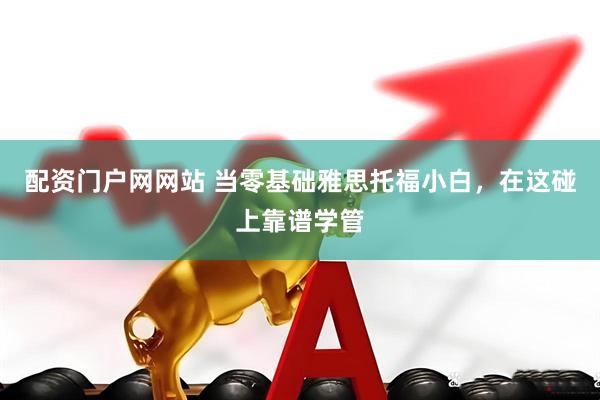 配资门户网网站 当零基础雅思托福小白，在这碰上靠谱学管