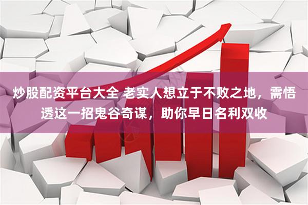 炒股配资平台大全 老实人想立于不败之地，需悟透这一招鬼谷奇谋，助你早日名利双收