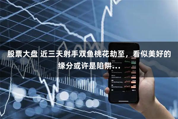 股票大盘 近三天射手双鱼桃花劫至，看似美好的缘分或许是陷阱…