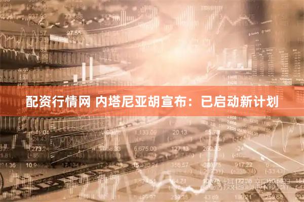 配资行情网 内塔尼亚胡宣布：已启动新计划