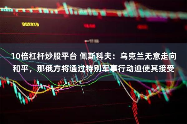 10倍杠杆炒股平台 佩斯科夫：乌克兰无意走向和平，那俄方将通过特别军事行动迫使其接受