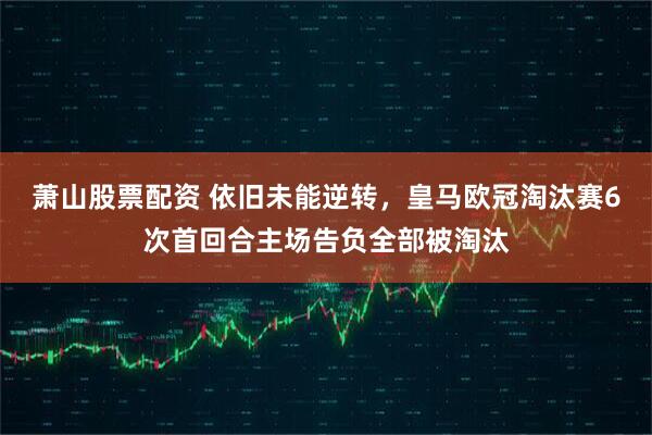 萧山股票配资 依旧未能逆转，皇马欧冠淘汰赛6次首回合主场告负全部被淘汰