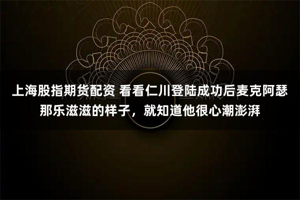 上海股指期货配资 看看仁川登陆成功后麦克阿瑟那乐滋滋的样子，就知道他很心潮澎湃