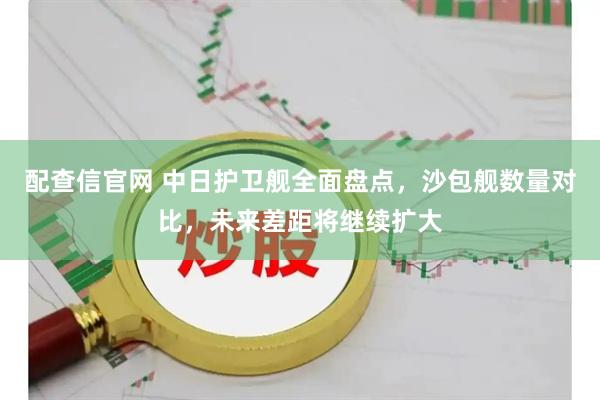 配查信官网 中日护卫舰全面盘点，沙包舰数量对比，未来差距将继续扩大